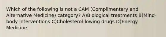 Which of the following is not a CAM (Complimentary and Alternative Medicine) category? A)Biological treatments B)Mind-body interventions C)Cholesterol-lowing drugs D)Energy Medicine