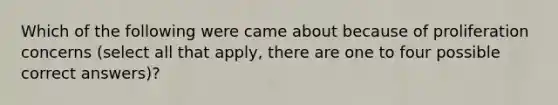 Which of the following were came about because of proliferation concerns (select all that apply, there are one to four possible correct answers)?