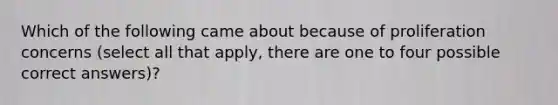 Which of the following came about because of proliferation concerns (select all that apply, there are one to four possible correct answers)?
