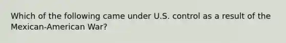 Which of the following came under U.S. control as a result of the Mexican-American War?