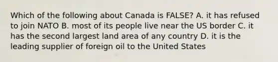 Which of the following about Canada is FALSE? A. it has refused to join NATO B. most of its people live near the US border C. it has the second largest land area of any country D. it is the leading supplier of foreign oil to the United States