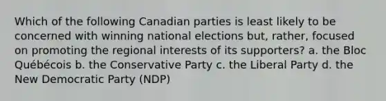 Which of the following Canadian parties is least likely to be concerned with winning national elections but, rather, focused on promoting the regional interests of its supporters? a. the Bloc Québécois b. the Conservative Party c. the Liberal Party d. the New Democratic Party (NDP)