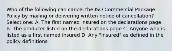 Who of the following can cancel the ISO Commercial Package Policy by mailing or delivering written notice of cancellation? Select one: A. The first named insured on the declarations page B. The producer listed on the declarations page C. Anyone who is listed as a first named insured D. Any "insured" as defined in the policy definitions