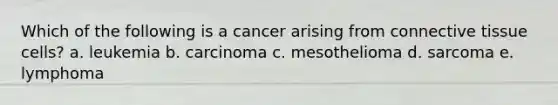 Which of the following is a cancer arising from <a href='https://www.questionai.com/knowledge/kYDr0DHyc8-connective-tissue' class='anchor-knowledge'>connective tissue</a> cells? a. leukemia b. carcinoma c. mesothelioma d. sarcoma e. lymphoma