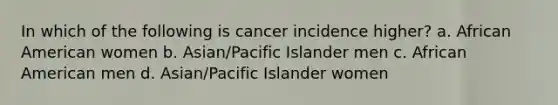 In which of the following is cancer incidence higher? a. African American women b. Asian/Pacific Islander men c. African American men d. Asian/Pacific Islander women