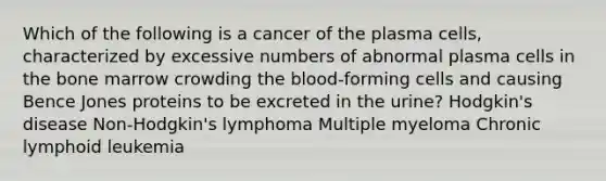 Which of the following is a cancer of the plasma cells, characterized by excessive numbers of abnormal plasma cells in the bone marrow crowding the blood-forming cells and causing Bence Jones proteins to be excreted in the urine? Hodgkin's disease Non-Hodgkin's lymphoma Multiple myeloma Chronic lymphoid leukemia