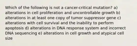 Which of the following is not a cancer-critical mutation? a) alterations in cell proliferation and uncontrollable growth b) alterations in at least one copy of tumor suppressor gene c) alterations with cell survival and the inability to perform apoptosis d) alterations in DNA response system and incorrect DNA sequencing e) alterations in cell growth and atypical cell size