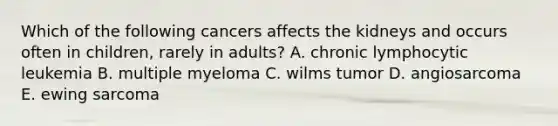 Which of the following cancers affects the kidneys and occurs often in children, rarely in adults? A. chronic lymphocytic leukemia B. multiple myeloma C. wilms tumor D. angiosarcoma E. ewing sarcoma