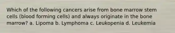 Which of the following cancers arise from bone marrow stem cells (blood forming cells) and always originate in the bone marrow? a. Lipoma b. Lymphoma c. Leukopenia d. Leukemia