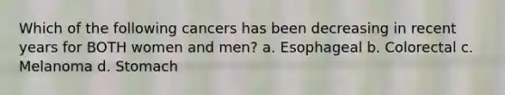 Which of the following cancers has been decreasing in recent years for BOTH women and men? a. Esophageal b. Colorectal c. Melanoma d. Stomach