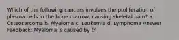 Which of the following cancers involves the proliferation of plasma cells in the bone marrow, causing skeletal pain? a. Osteosarcoma b. Myeloma c. Leukemia d. Lymphoma Answer Feedback: Myeloma is caused by th