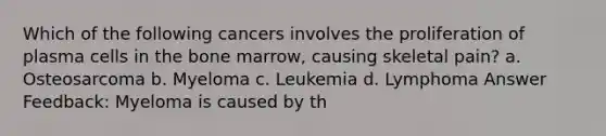 Which of the following cancers involves the proliferation of plasma cells in the bone marrow, causing skeletal pain? a. Osteosarcoma b. Myeloma c. Leukemia d. Lymphoma Answer Feedback: Myeloma is caused by th