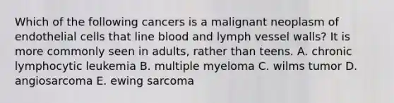 Which of the following cancers is a malignant neoplasm of endothelial cells that line blood and lymph vessel walls? It is more commonly seen in adults, rather than teens. A. chronic lymphocytic leukemia B. multiple myeloma C. wilms tumor D. angiosarcoma E. ewing sarcoma