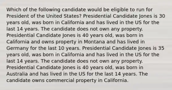 Which of the following candidate would be eligible to run for President of the United States? Presidential Candidate Jones is 30 years old, was born in California and has lived in the US for the last 14 years. The candidate does not own any property. Presidential Candidate Jones is 40 years old, was born in California and owns property in Montana and has lived in Germany for the last 10 years. Presidential Candidate Jones is 35 years old, was born in California and has lived in the US for the last 14 years. The candidate does not own any property. Presidential Candidate Jones is 40 years old, was born in Australia and has lived in the US for the last 14 years. The candidate owns commercial property in California.