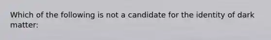 Which of the following is not a candidate for the identity of dark matter: