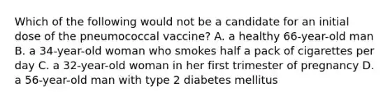 Which of the following would not be a candidate for an initial dose of the pneumococcal vaccine? A. a healthy 66-year-old man B. a 34-year-old woman who smokes half a pack of cigarettes per day C. a 32-year-old woman in her first trimester of pregnancy D. a 56-year-old man with type 2 diabetes mellitus