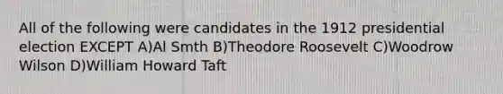 All of the following were candidates in the 1912 presidential election EXCEPT A)Al Smth B)Theodore Roosevelt C)Woodrow Wilson D)William Howard Taft