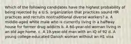 Which of the following candidates have the highest probability of being rejected by a U.S. organization that practices sound HR practices and recruits nontraditional diverse workers? a. A middle-aged white male who is currently living in a halfway house for former drug addicts b. A 60-year-old woman living in an old age home. c. A 19-year-old man with an IQ of 92 d. A young college-educated Danish woman without an H1 visa