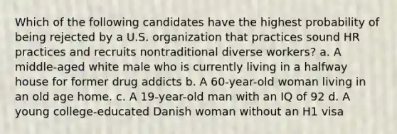 Which of the following candidates have the highest probability of being rejected by a U.S. organization that practices sound HR practices and recruits nontraditional diverse workers? a. A middle-aged white male who is currently living in a halfway house for former drug addicts b. A 60-year-old woman living in an old age home. c. A 19-year-old man with an IQ of 92 d. A young college-educated Danish woman without an H1 visa