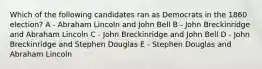 Which of the following candidates ran as Democrats in the 1860 election? A - Abraham Lincoln and John Bell B - John Breckinridge and Abraham Lincoln C - John Breckinridge and John Bell D - John Breckinridge and Stephen Douglas E - Stephen Douglas and Abraham Lincoln