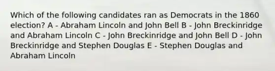 Which of the following candidates ran as Democrats in the 1860 election? A - Abraham Lincoln and John Bell B - John Breckinridge and Abraham Lincoln C - John Breckinridge and John Bell D - John Breckinridge and Stephen Douglas E - Stephen Douglas and Abraham Lincoln