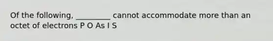 Of the following, _________ cannot accommodate more than an octet of electrons P O As I S