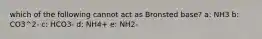 which of the following cannot act as Bronsted base? a: NH3 b: CO3^2- c: HCO3- d: NH4+ e: NH2-