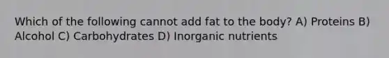 Which of the following cannot add fat to the body? A) Proteins B) Alcohol C) Carbohydrates D) Inorganic nutrients