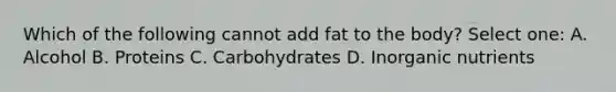 Which of the following cannot add fat to the body? Select one: A. Alcohol B. Proteins C. Carbohydrates D. Inorganic nutrients