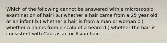 Which of the following cannot be answered with a microscopic examination of hair? a.) whether a hair came from a 25 year old or an infant b.) whether a hair is from a man or woman c.) whether a hair is from a scalp of a beard d.) whether the hair is consistent with Caucasian or Asian hair