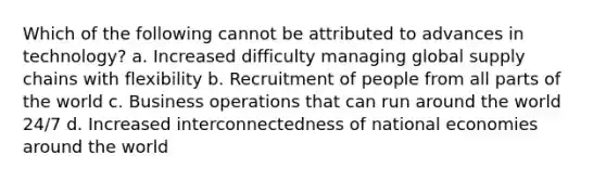 Which of the following cannot be attributed to advances in technology? a. Increased difficulty managing global supply chains with flexibility b. Recruitment of people from all parts of the world c. Business operations that can run around the world 24/7 d. Increased interconnectedness of national economies around the world