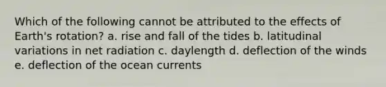 Which of the following cannot be attributed to the effects of Earth's rotation? a. rise and fall of the tides b. latitudinal variations in net radiation c. daylength d. deflection of the winds e. deflection of the ocean currents