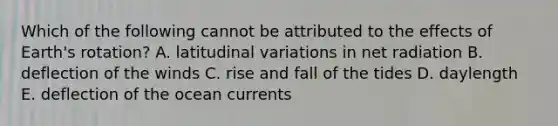 Which of the following cannot be attributed to the effects of Earth's rotation? A. latitudinal variations in net radiation B. deflection of the winds C. rise and fall of the tides D. daylength E. deflection of the ocean currents