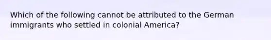 Which of the following cannot be attributed to the German immigrants who settled in colonial America?