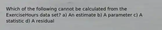 Which of the following cannot be calculated from the ExerciseHours data set? a) An estimate b) A parameter c) A statistic d) A residual