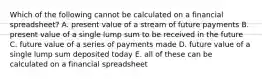 Which of the following cannot be calculated on a financial spreadsheet? A. present value of a stream of future payments B. present value of a single lump sum to be received in the future C. future value of a series of payments made D. future value of a single lump sum deposited today E. all of these can be calculated on a financial spreadsheet