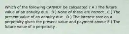 Which of the following CANNOT be calculated ? A ) The future value of an annuity due . B ) None of these are correct . C ) The present value of an annuity due . D ) The interest rate on a perpetuity given the present value and payment amour E ) The future value of a perpetuity .