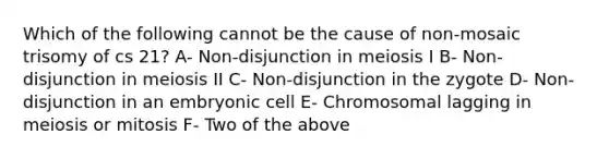 Which of the following cannot be the cause of non-mosaic trisomy of cs 21? A- Non-disjunction in meiosis I B- Non-disjunction in meiosis II C- Non-disjunction in the zygote D- Non-disjunction in an embryonic cell E- Chromosomal lagging in meiosis or mitosis F- Two of the above