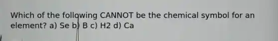 Which of the following CANNOT be the chemical symbol for an element? a) Se b) B c) H2 d) Ca