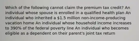 Which of the following cannot claim the premium tax credit? An individual whose spouse is enrolled in a qualified health plan An individual who inherited a 1.5 million non-income-producing vacation home An individual whose household income increases to 390% of the federal poverty line An individual who becomes eligible as a dependent on their parent's joint tax return