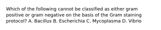 Which of the following cannot be classified as either gram positive or gram negative on the basis of the Gram staining protocol? A. Bacillus B. Escherichia C. Mycoplasma D. Vibrio