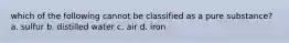 which of the following cannot be classified as a pure substance? a. sulfur b. distilled water c. air d. iron