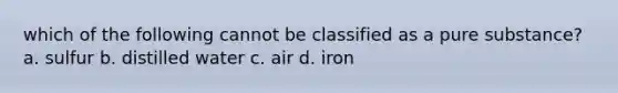 which of the following cannot be classified as a pure substance? a. sulfur b. distilled water c. air d. iron