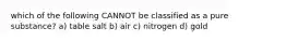 which of the following CANNOT be classified as a pure substance? a) table salt b) air c) nitrogen d) gold