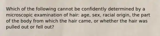 Which of the following cannot be confidently determined by a microscopic examination of hair: age, sex, racial origin, the part of the body from which the hair came, or whether the hair was pulled out or fell out?