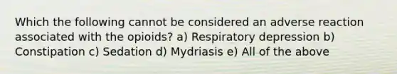 Which the following cannot be considered an adverse reaction associated with the opioids? a) Respiratory depression b) Constipation c) Sedation d) Mydriasis e) All of the above