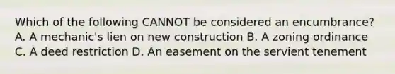 Which of the following CANNOT be considered an encumbrance? A. A mechanic's lien on new construction B. A zoning ordinance C. A deed restriction D. An easement on the servient tenement