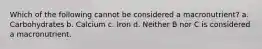 Which of the following cannot be considered a macronutrient? a. Carbohydrates b. Calcium c. Iron d. Neither B nor C is considered a macronutrient.