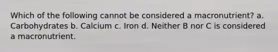 Which of the following cannot be considered a macronutrient? a. Carbohydrates b. Calcium c. Iron d. Neither B nor C is considered a macronutrient.