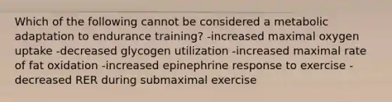 Which of the following cannot be considered a metabolic adaptation to endurance training? -increased maximal oxygen uptake -decreased glycogen utilization -increased maximal rate of fat oxidation -increased epinephrine response to exercise -decreased RER during submaximal exercise